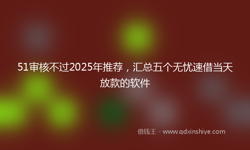 51审核不过2025年推荐，汇总五个无忧速借当天放款的软件