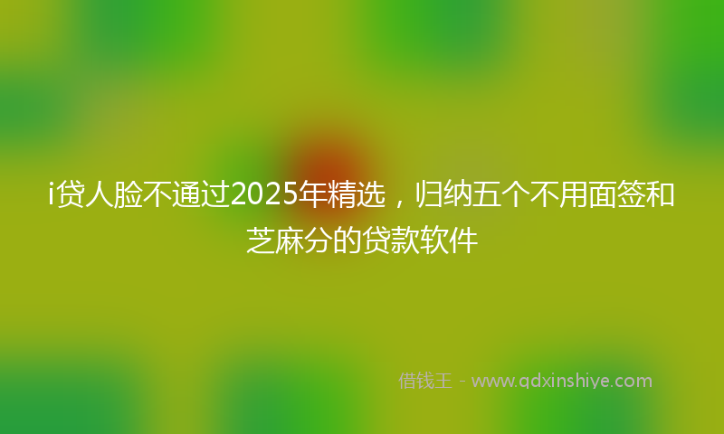 i贷人脸不通过2025年精选，归纳五个不用面签和芝麻分的贷款软件