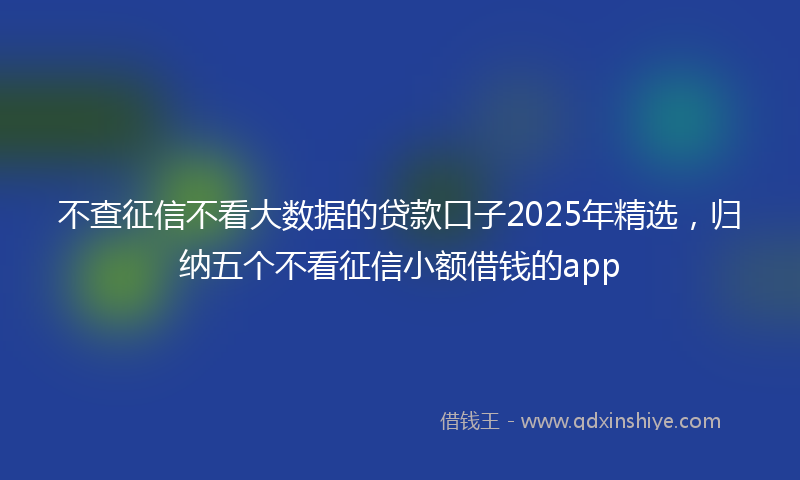 不查征信不看大数据的贷款口子2025年精选，归纳五个不看征信小额借钱的app