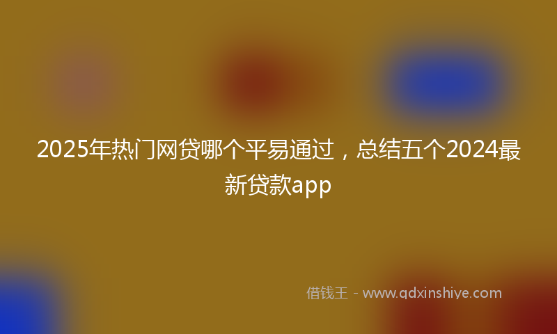 2025年热门网贷哪个平易通过，总结五个2024最新贷款app