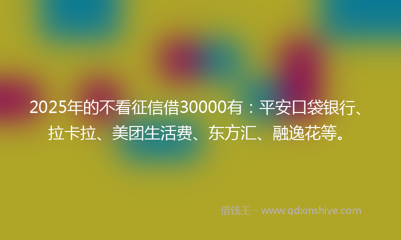 2025年的不看征信借30000有：平安口袋银行、拉卡拉、美团生活费、东方汇、融逸花等。