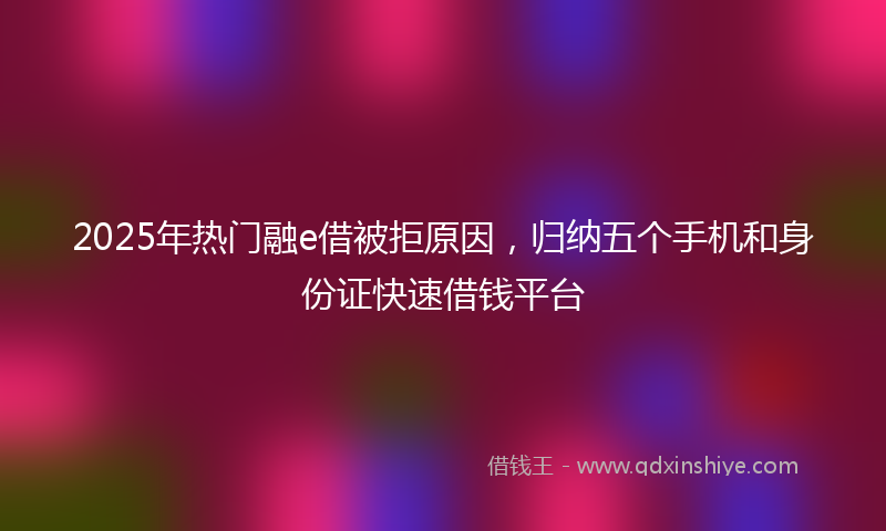 2025年热门融e借被拒原因，归纳五个手机和身份证快速借钱平台