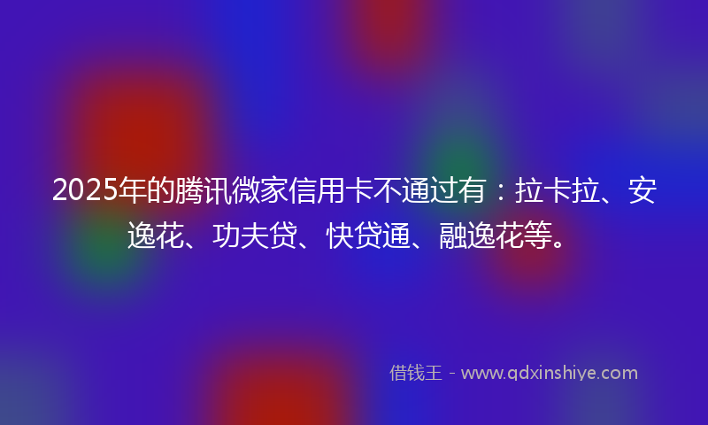 2025年的腾讯微家信用卡不通过有：拉卡拉、安逸花、功夫贷、快贷通、融逸花等。