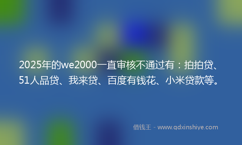 2025年的we2000一直审核不通过有：拍拍贷、51人品贷、我来贷、百度有钱花、小米贷款等。