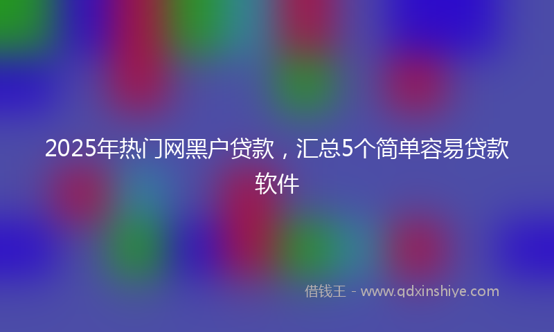 2025年热门网黑户贷款，汇总5个简单容易贷款软件