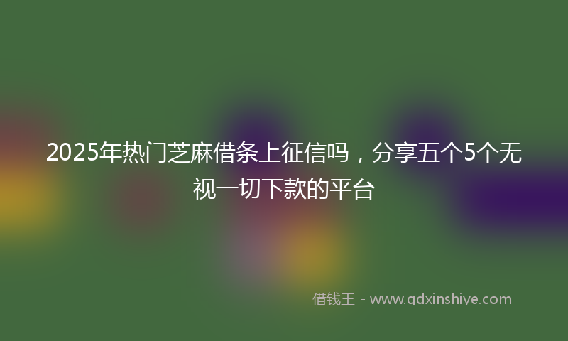 2025年热门芝麻借条上征信吗，分享五个5个无视一切下款的平台