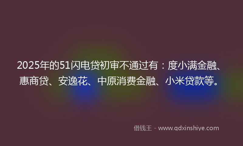 2025年的51闪电贷初审不通过有:度小满金融、惠商贷、安逸花、中原消费金融、小米贷款等。