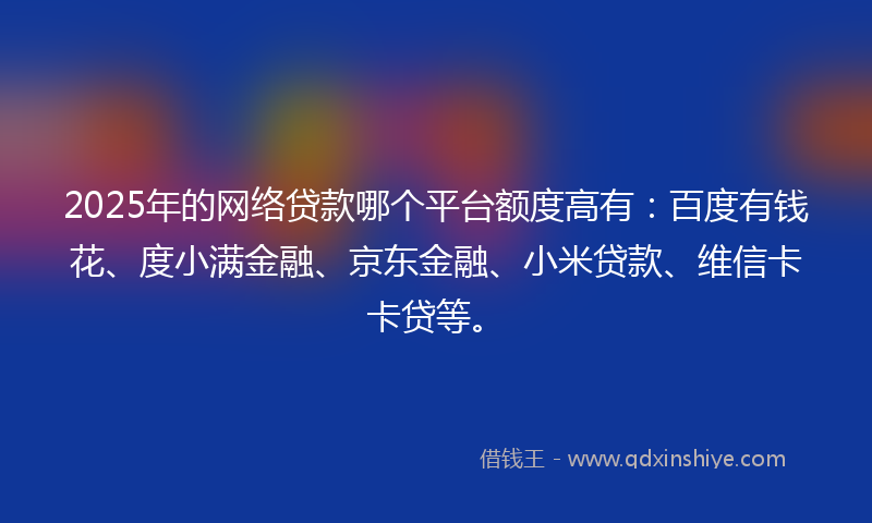 2025年的网络贷款哪个平台额度高有：百度有钱花、度小满金融、京东金融、小米贷款、维信卡卡贷等。