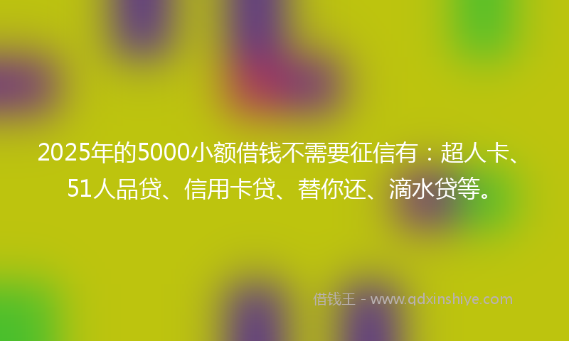 2025年的5000小额借钱不需要征信有：超人卡、51人品贷、信用卡贷、替你还、滴水贷等。