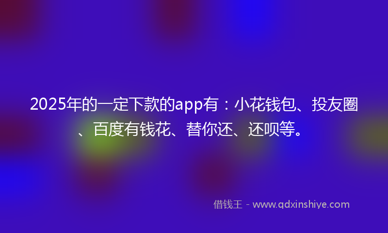 2025年的一定下款的app有：小花钱包、投友圈、百度有钱花、替你还、还呗等。