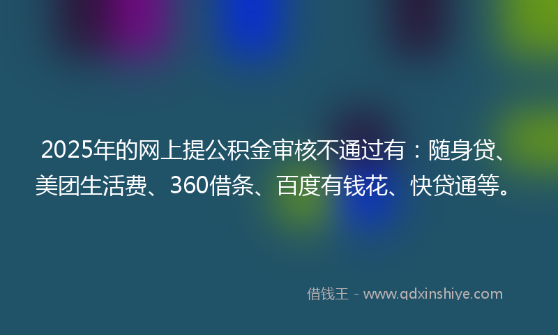 2025年的网上提公积金审核不通过有：随身贷、美团生活费、360借条、百度有钱花、快贷通等。