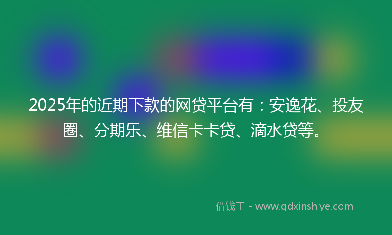 2025年的近期下款的网贷平台有：安逸花、投友圈、分期乐、维信卡卡贷、滴水贷等。