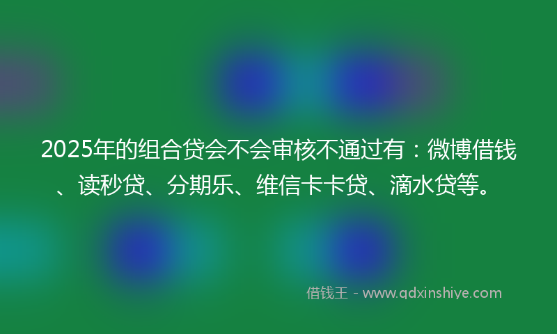 2025年的组合贷会不会审核不通过有：微博借钱、读秒贷、分期乐、维信卡卡贷、滴水贷等。
