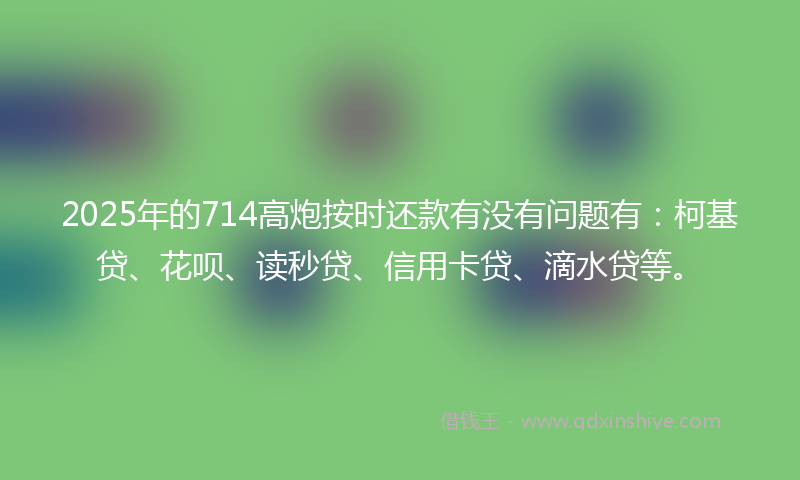 2025年的714高炮按时还款有没有问题有：柯基贷、花呗、读秒贷、信用卡贷、滴水贷等。