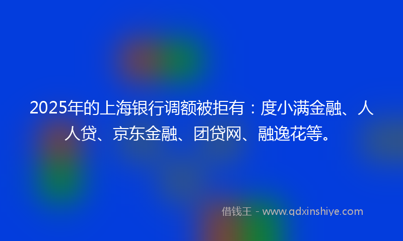 2025年的上海银行调额被拒有：度小满金融、人人贷、京东金融、团贷网、融逸花等。