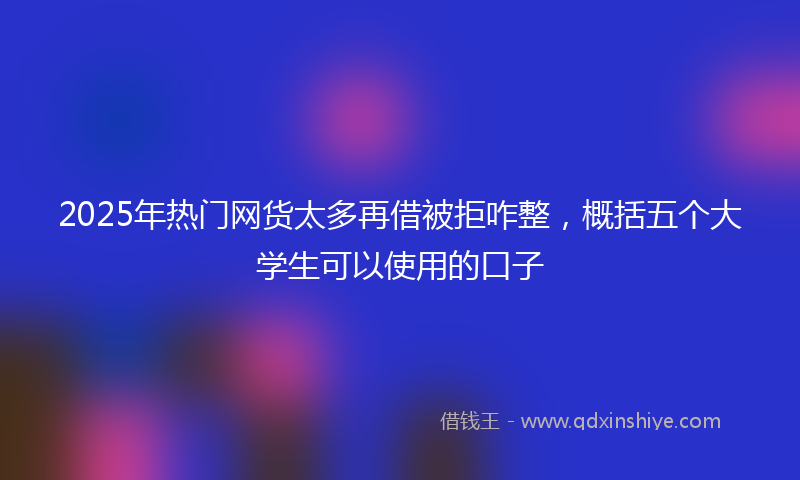 2025年热门网货太多再借被拒咋整，概括五个大学生可以使用的口子