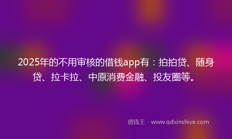 2025年的不用审核的借钱app有：拍拍贷、随身贷、拉卡拉、中原消费金融、投友圈等。