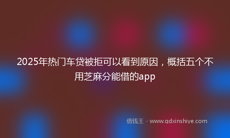 2025年热门车贷被拒可以看到原因，概括五个不用芝麻分能借的app