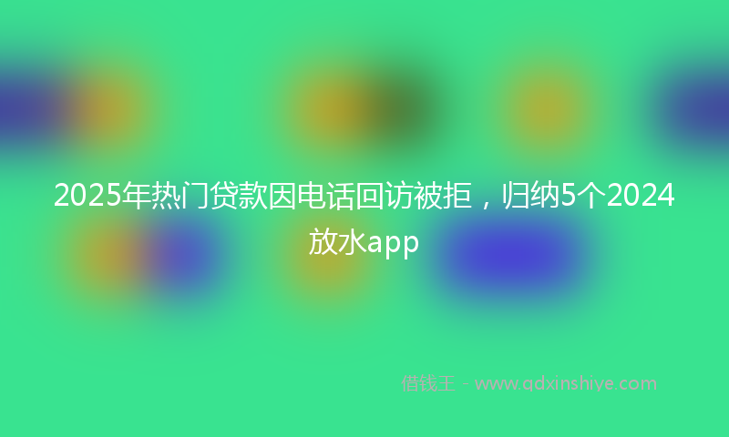 2025年热门贷款因电话回访被拒，归纳5个2024放水app