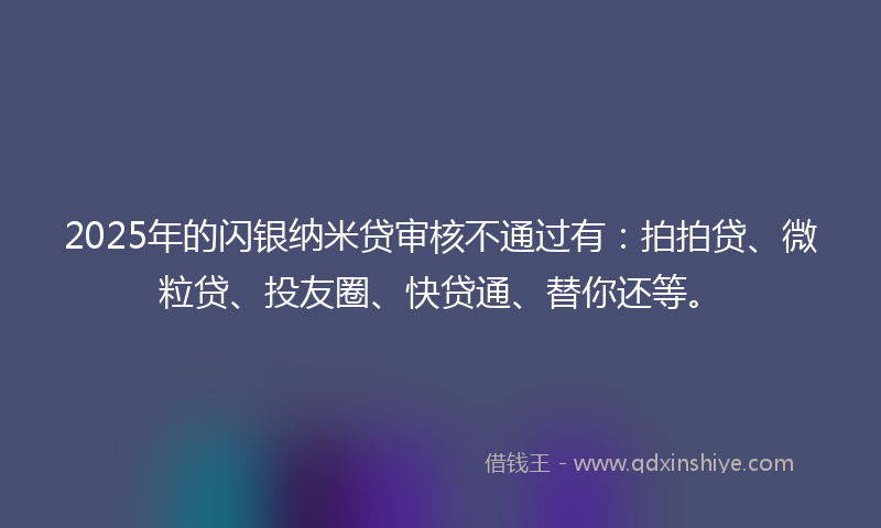 2025年的闪银纳米贷审核不通过有：拍拍贷、微粒贷、投友圈、快贷通、替你还等。