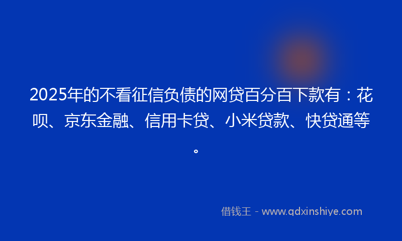 2025年的不看征信负债的网贷百分百下款有：花呗、京东金融、信用卡贷、小米贷款、快贷通等。