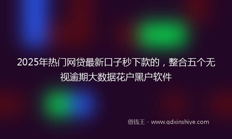 2025年热门网贷最新口子秒下款的，整合五个无视逾期大数据花户黑户软件
