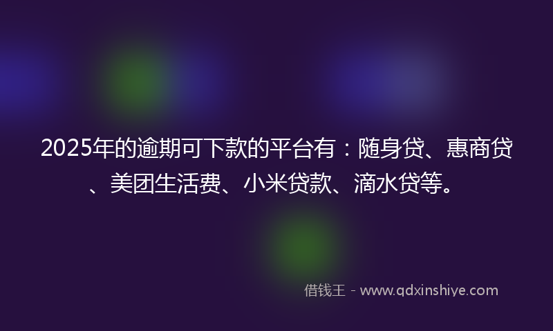 2025年的逾期可下款的平台有：随身贷、惠商贷、美团生活费、小米贷款、滴水贷等。