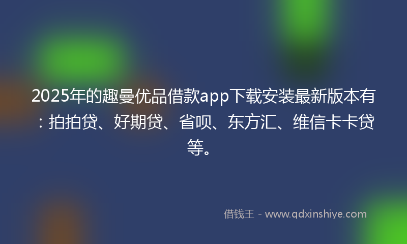 2025年的趣曼优品借款app下载安装最新版本有：拍拍贷、好期贷、省呗、东方汇、维信卡卡贷等。
