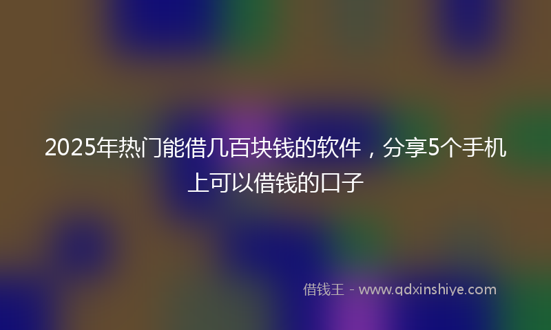 2025年热门能借几百块钱的软件,分享5个手机上可以借钱的口子