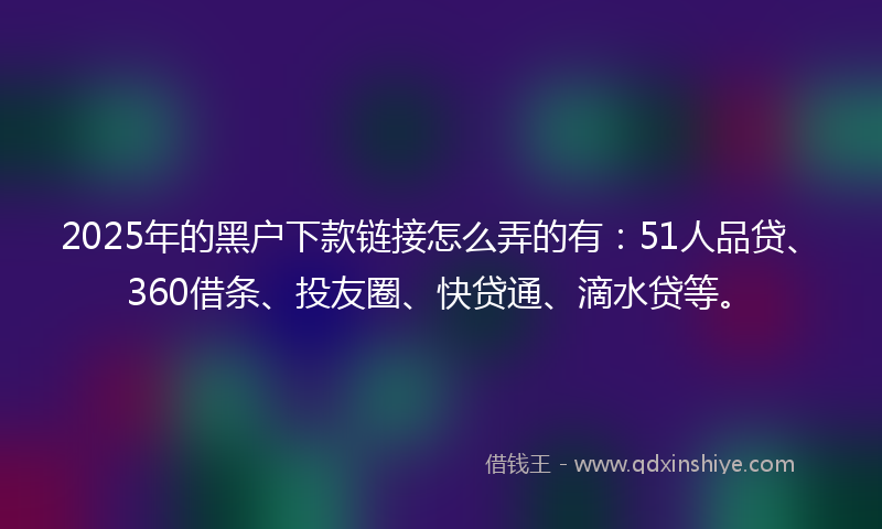 2025年的黑户下款链接怎么弄的有：51人品贷、360借条、投友圈、快贷通、滴水贷等。