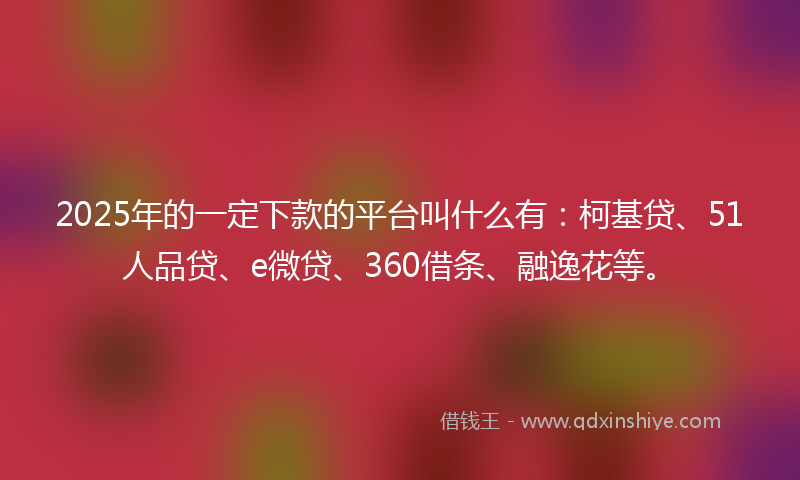 2025年的一定下款的平台叫什么有：柯基贷、51人品贷、e微贷、360借条、融逸花等。