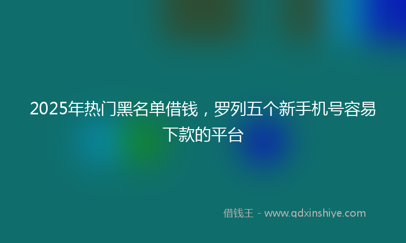 2025年热门黑名单借钱，罗列五个新手机号容易下款的平台