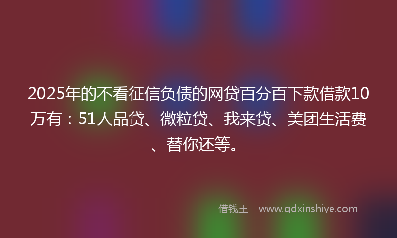 2025年的不看征信负债的网贷百分百下款借款10万有：51人品贷、微粒贷、我来贷、美团生活费、替你还等。