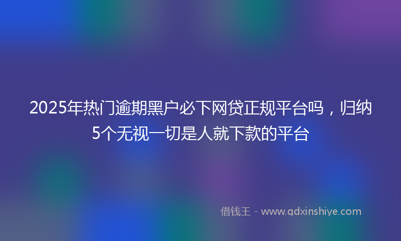 2025年热门逾期黑户必下网贷正规平台吗，归纳5个无视一切是人就下款的平台
