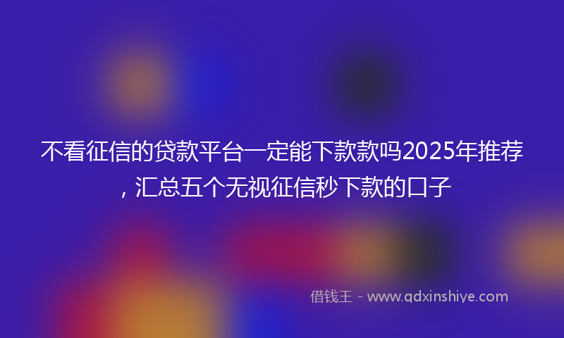 不看征信的贷款平台一定能下款款吗2025年推荐，汇总五个无视征信秒下款的口子