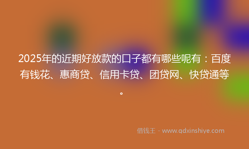 2025年的近期好放款的口子都有哪些呢有：百度有钱花、惠商贷、信用卡贷、团贷网、快贷通等。