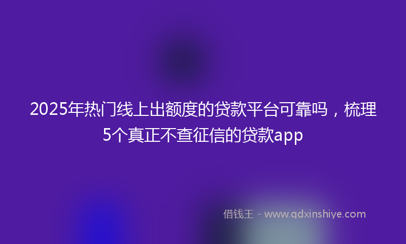 2025年热门线上出额度的贷款平台可靠吗，梳理5个真正不查征信的贷款app