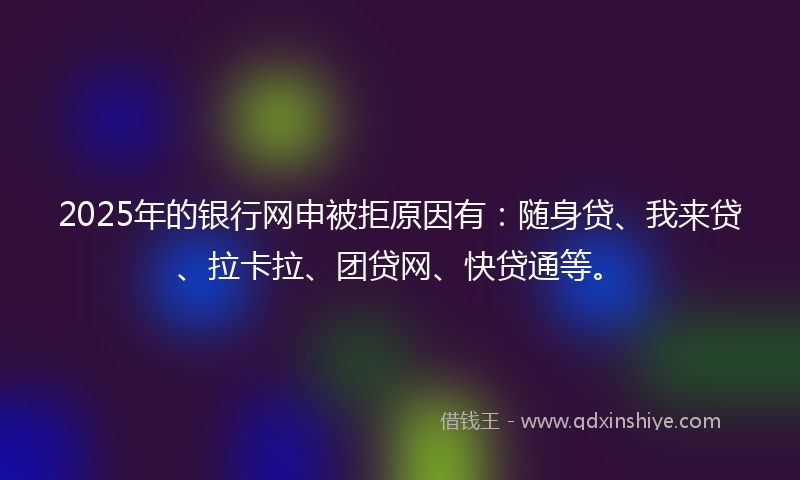 2025年的银行网申被拒原因有：随身贷、我来贷、拉卡拉、团贷网、快贷通等。