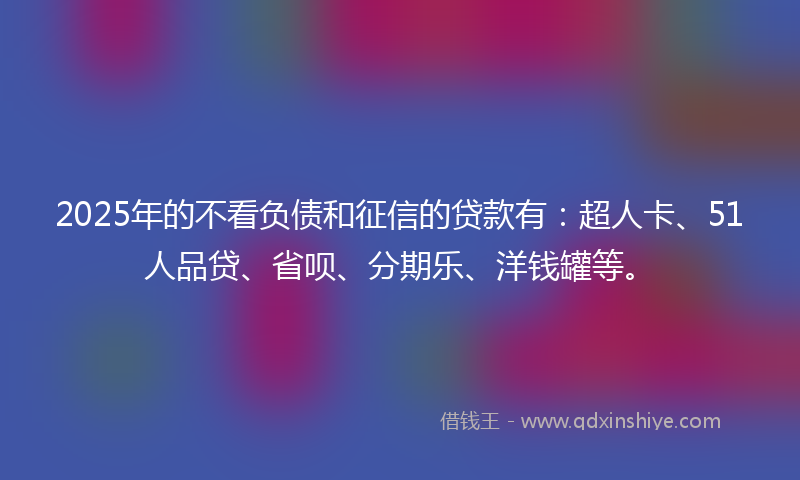 2025年的不看负债和征信的贷款有：超人卡、51人品贷、省呗、分期乐、洋钱罐等。