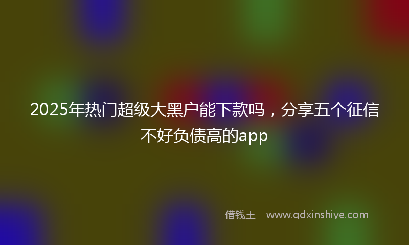 2025年热门超级大黑户能下款吗，分享五个征信不好负债高的app