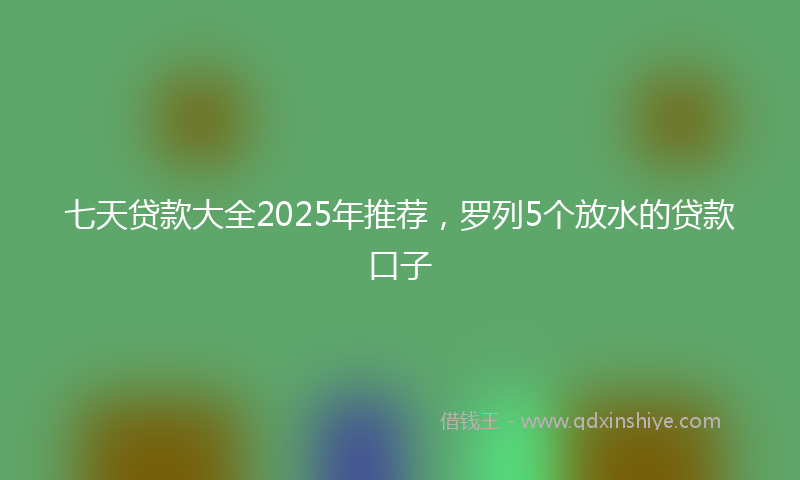 七天贷款大全2025年推荐，罗列5个放水的贷款口子