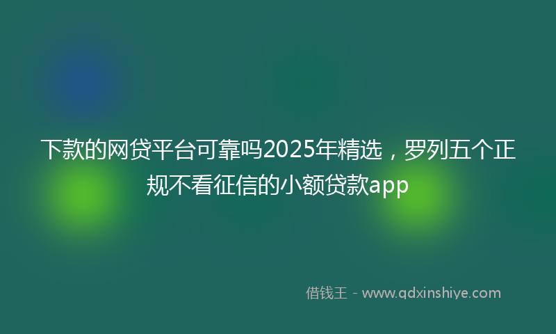 下款的网贷平台可靠吗2025年精选，罗列五个正规不看征信的小额贷款app