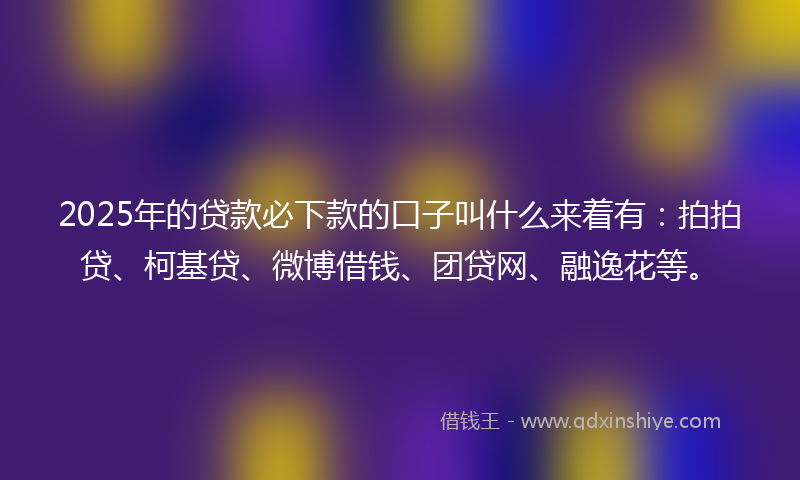 2025年的贷款必下款的口子叫什么来着有：拍拍贷、柯基贷、微博借钱、团贷网、融逸花等。