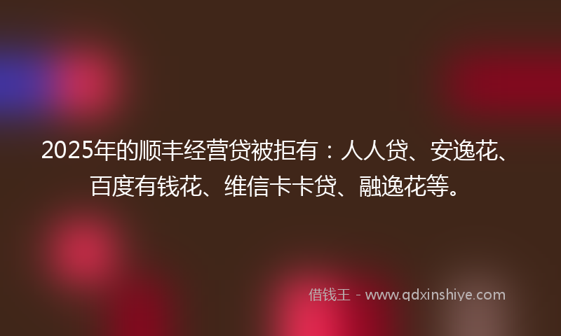 2025年的顺丰经营贷被拒有：人人贷、安逸花、百度有钱花、维信卡卡贷、融逸花等。