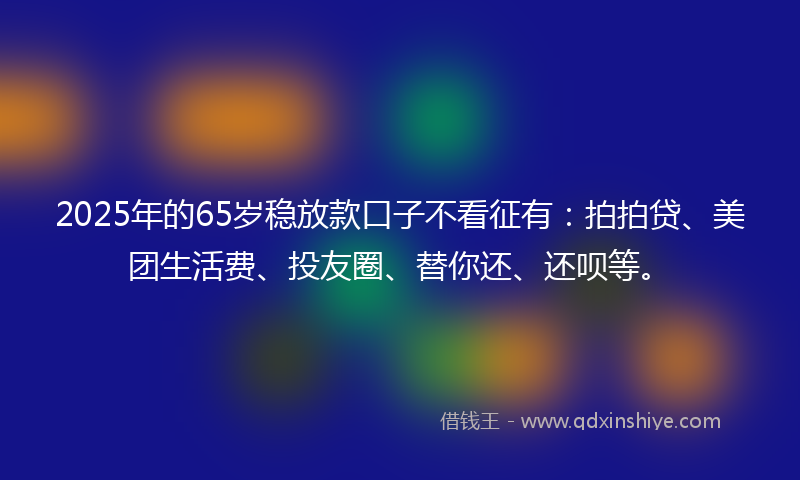 2025年的65岁稳放款口子不看征有：拍拍贷、美团生活费、投友圈、替你还、还呗等。