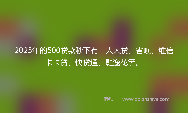 2025年的500贷款秒下有：人人贷、省呗、维信卡卡贷、快贷通、融逸花等。