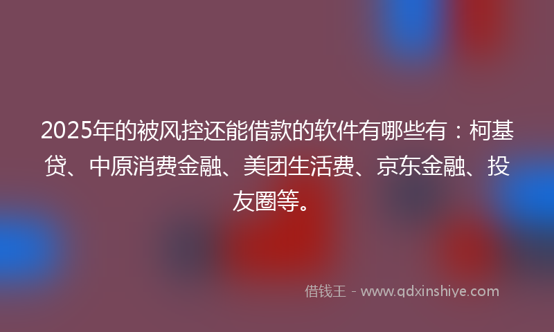 2025年的被风控还能借款的软件有哪些有：柯基贷、中原消费金融、美团生活费、京东金融、投友圈等。