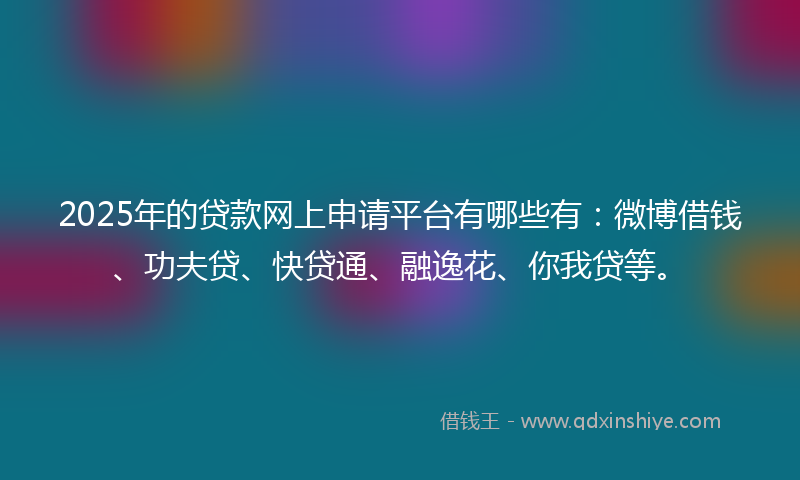 2025年的贷款网上申请平台有哪些有：微博借钱、功夫贷、快贷通、融逸花、你我贷等。