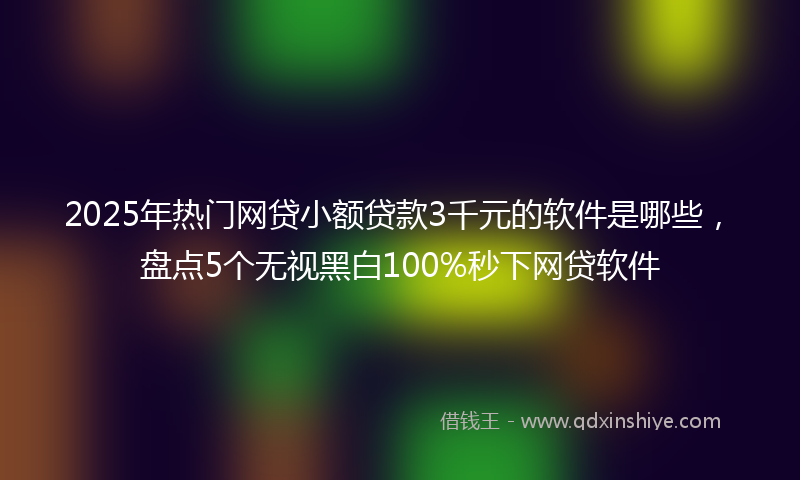2025年热门网贷小额贷款3千元的软件是哪些，盘点5个无视黑白100%秒下网贷软件