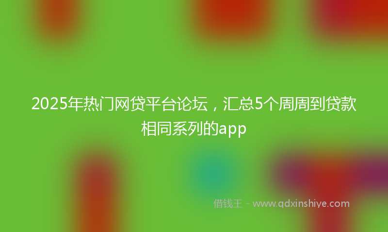 2025年热门网贷平台论坛，汇总5个周周到贷款相同系列的app